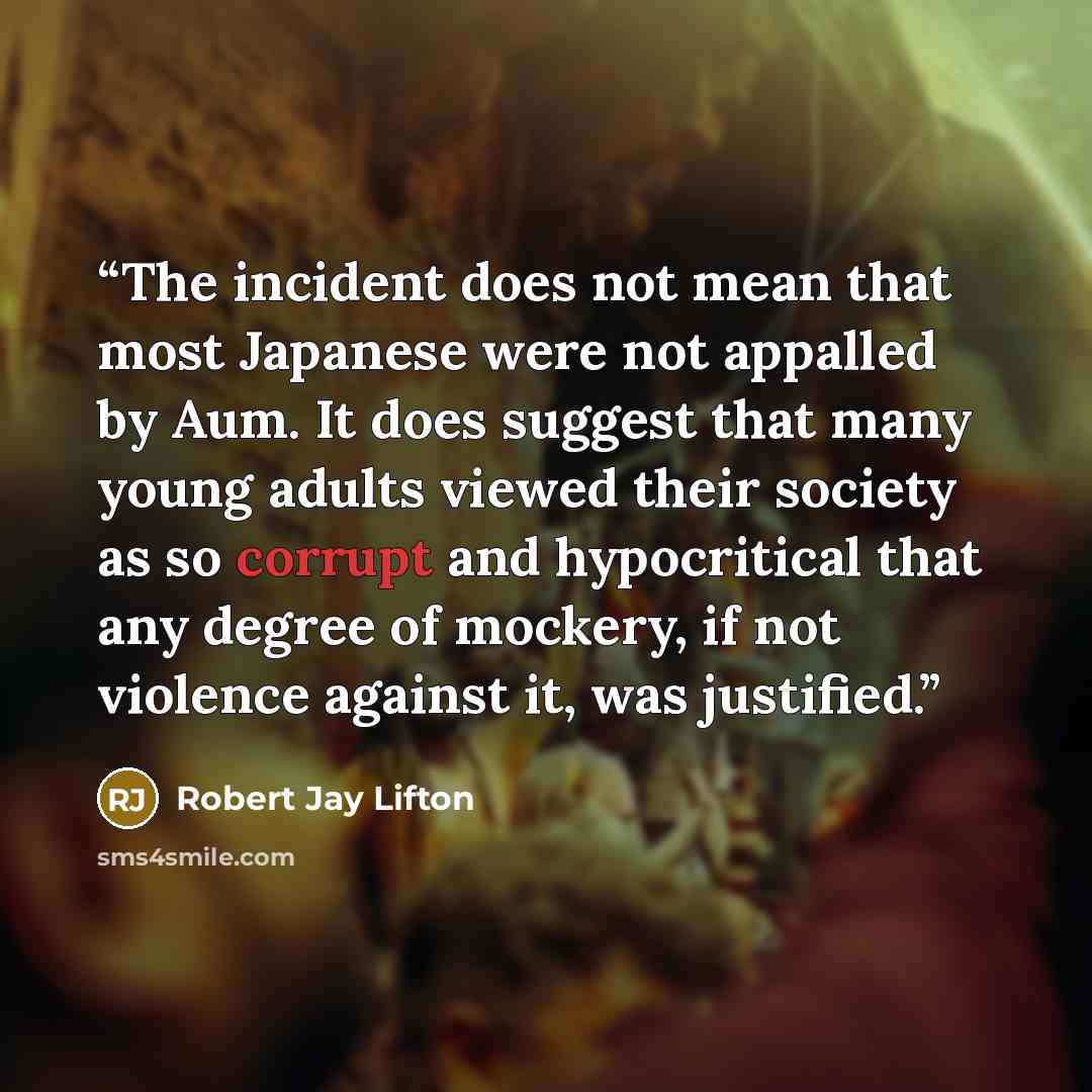 “The incident does not mean that most Japanese were not appalled by Aum. It does suggest that many young adults viewed their society as so corrupt and hypocritical that any degree of mockery, if not violence against it, was justified.” quote by Robert Jay Lifton