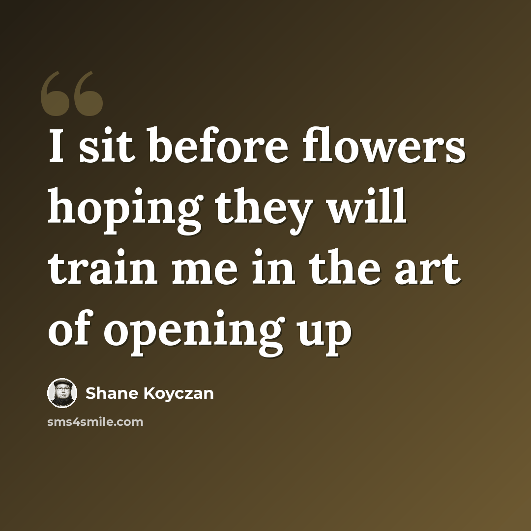 “I sit before flowers hoping they will train me in the art of opening up” quote by Shane Koyczan