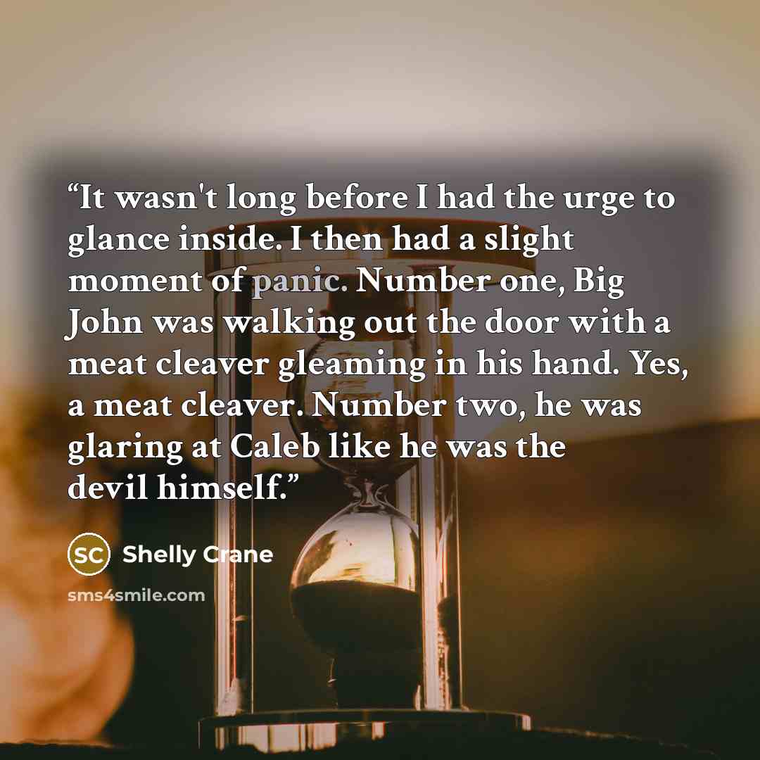 “It wasn't long before I had the urge to glance inside. I then had a slight moment of panic. Number one, Big John was walking out the door with a meat cleaver gleaming in his hand. Yes, a meat cleaver. Number two, he was glaring at Caleb like he was the devil himself.” quote by Shelly Crane