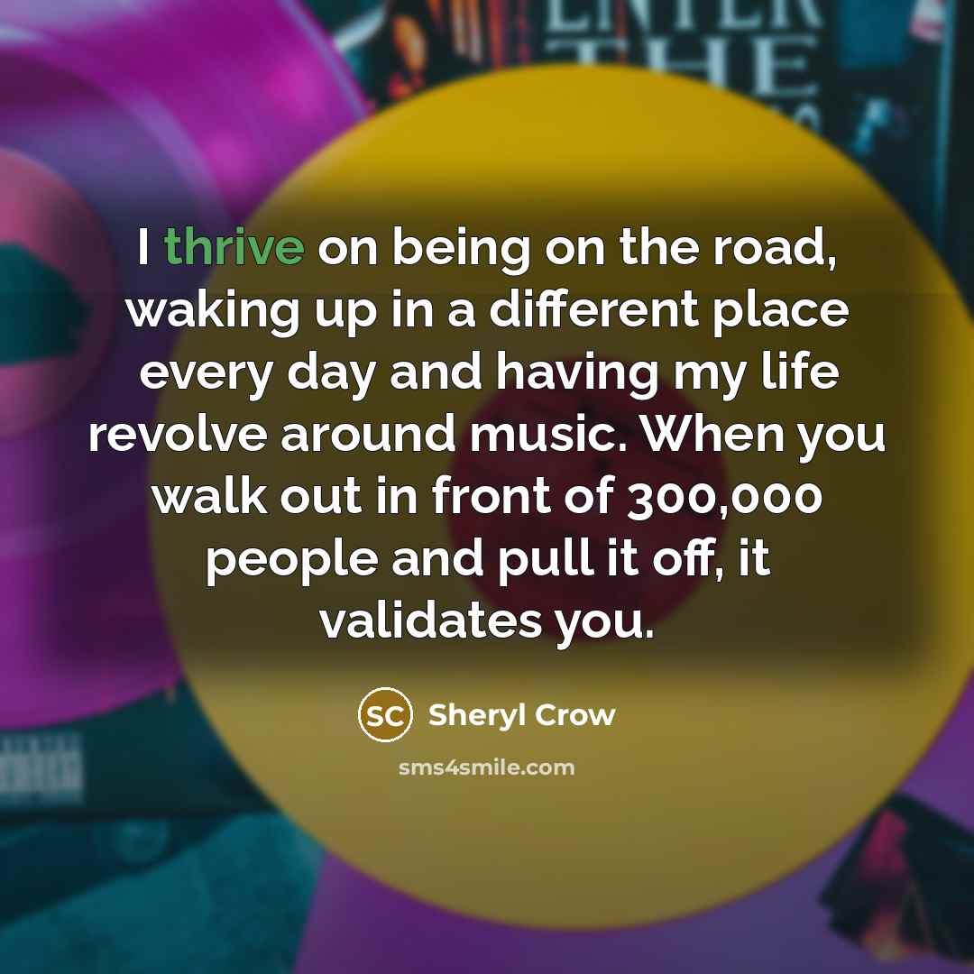 “I thrive on being on the road, waking up in a different place every day and having my life revolve around music. When you walk out in front of 300,000 people and pull it off, it validates you.” quote by Sheryl Crow