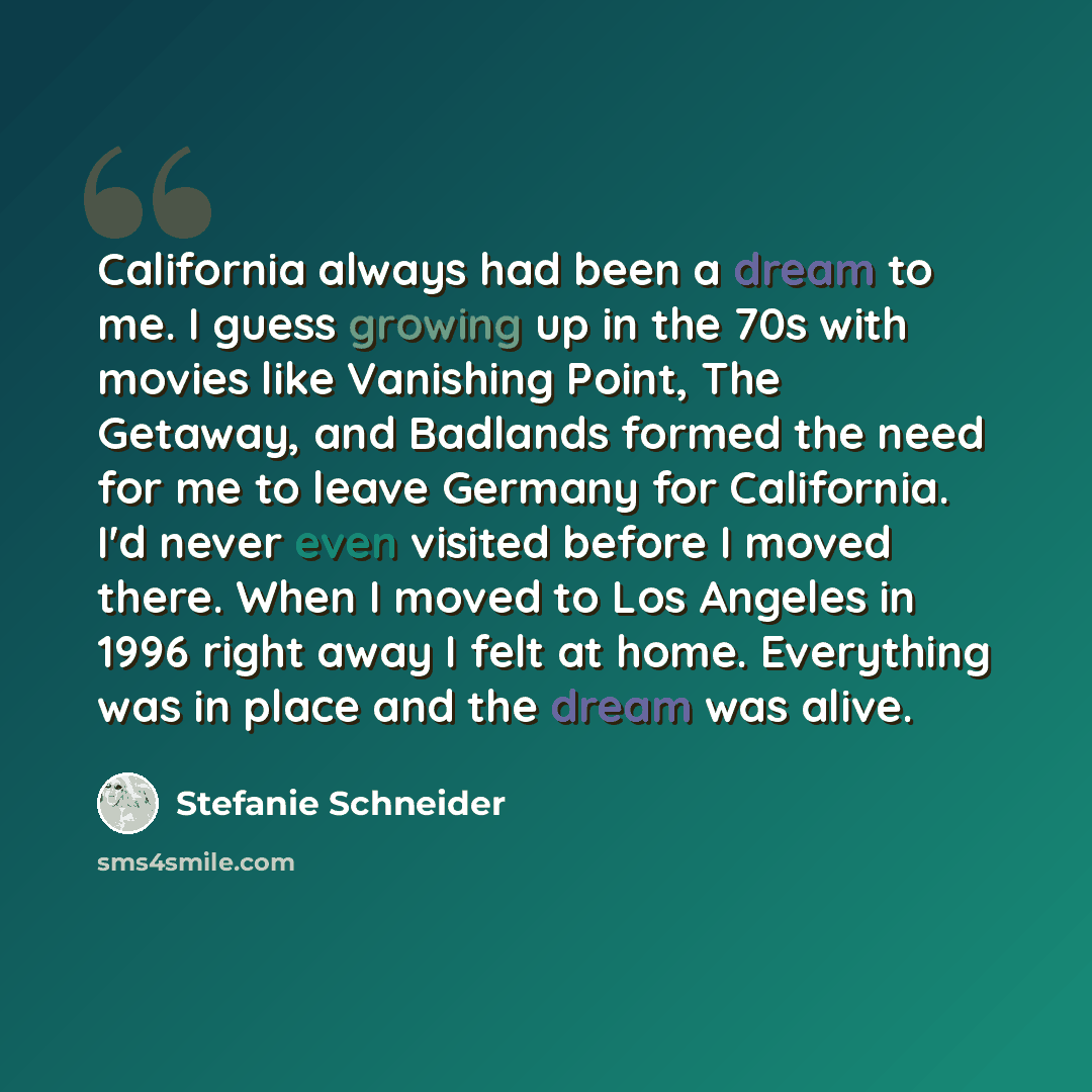 “California always had been a dream to me. I guess growing up in the 70s with movies like Vanishing Point, The Getaway, and Badlands formed the need for me to leave Germany for California. I'd never even visited before I moved there. When I moved to Los Angeles in 1996 right away I felt at home…” quote by Stefanie Schneider