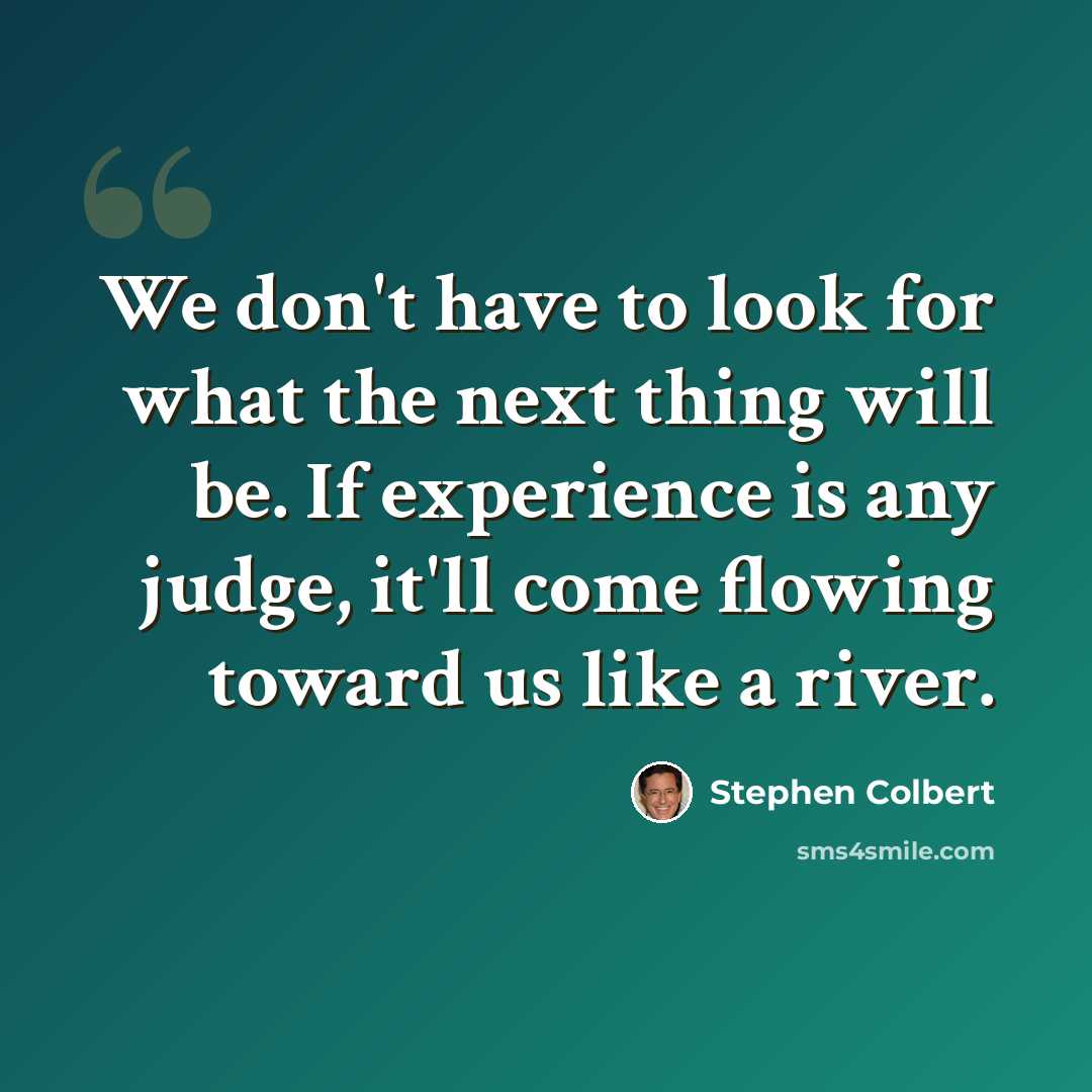 “We don't have to look for what the next thing will be. If experience is any judge, it'll come flowing toward us like a river.” quote by Stephen Colbert