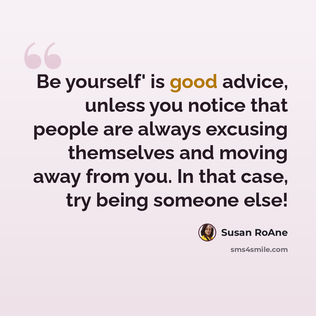 “Be yourself' is good advice, unless you notice that people are always excusing themselves and moving away from you. In that case, try being someone else!” quote by Susan RoAne