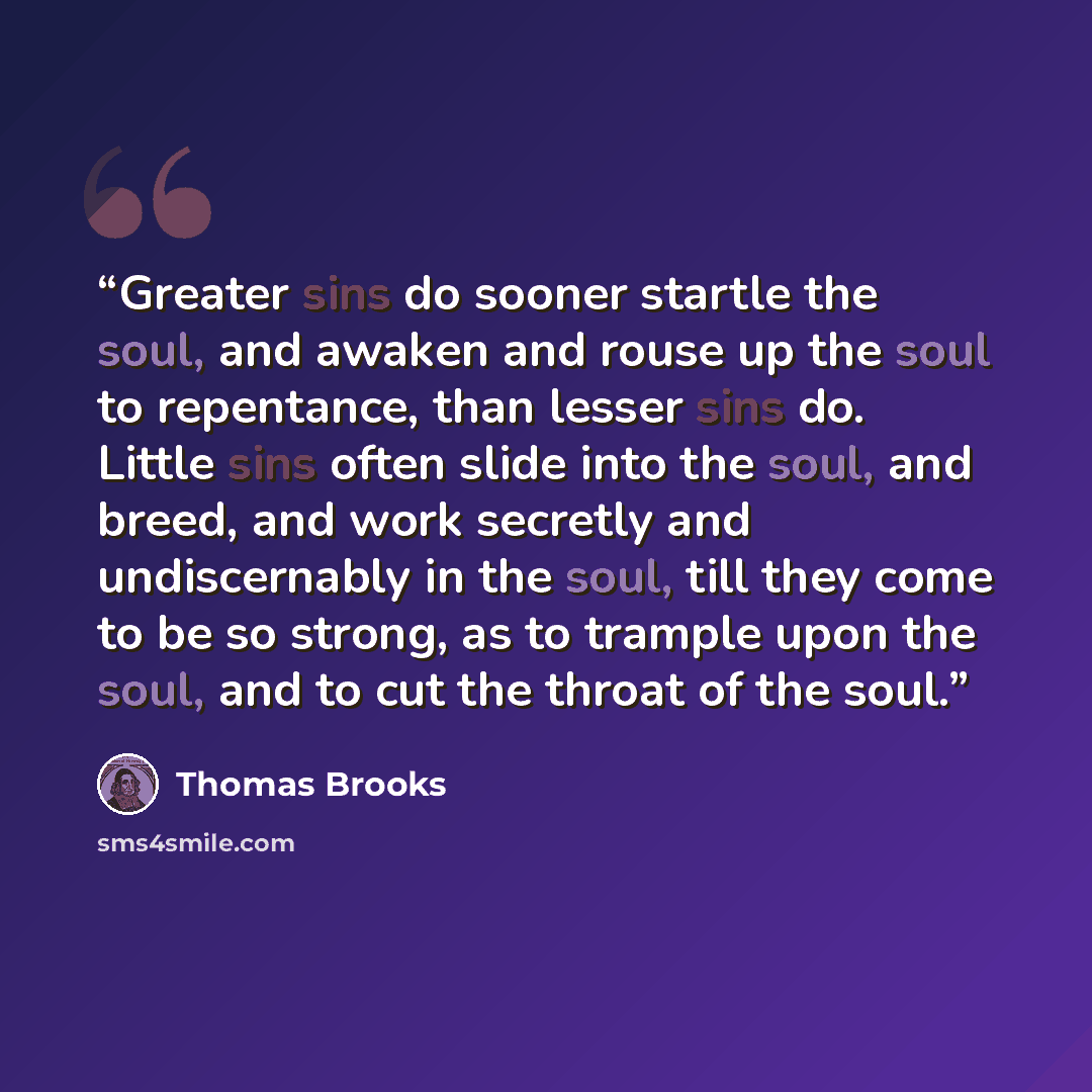 “Greater sins do sooner startle the soul, and awaken and rouse up the soul to repentance, than lesser sins do. Little sins often slide into the soul, and breed, and work secretly and undiscernably in the soul, till they come to be so strong, as to trample upon the soul, and to cut the throat of the…” quote by Thomas Brooks