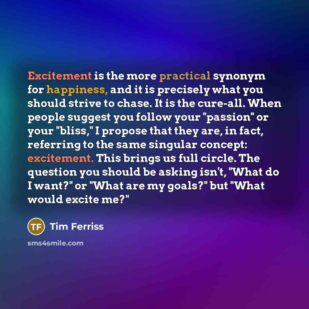 “Excitement is the more practical synonym for happiness, and it is precisely what you should strive to chase. It is the cure-all. When people suggest you follow your "passion" or your "bliss," I propose that they are, in fact, referring to the same singular concept: excitement. This brings us full…” quote by Tim Ferriss