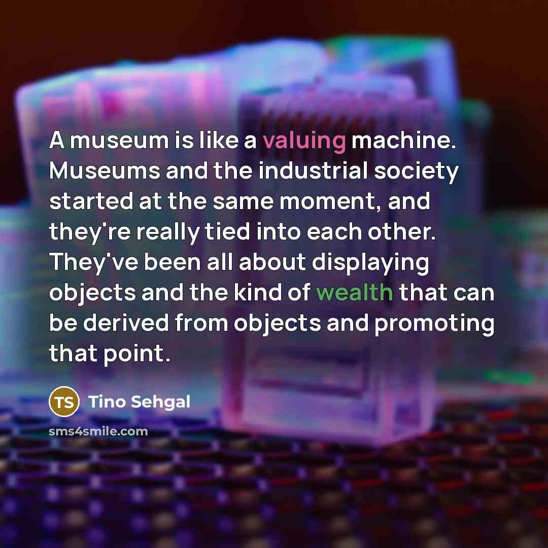 “A museum is like a valuing machine. Museums and the industrial society started at the same moment, and they're really tied into each other. They've been all about displaying objects and the kind of wealth that can be derived from objects and promoting that point.” quote by Tino Sehgal