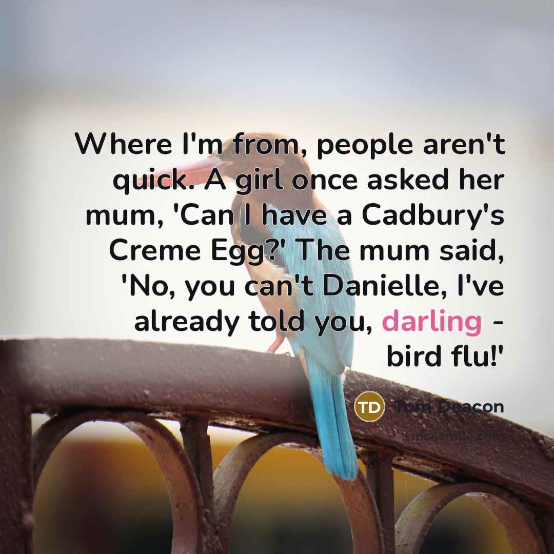 “Where I'm from, people aren't quick. A girl once asked her mum, 'Can I have a Cadbury's Creme Egg?' The mum said, 'No, you can't Danielle, I've already told you, darling - bird flu!'” quote by Tom Deacon