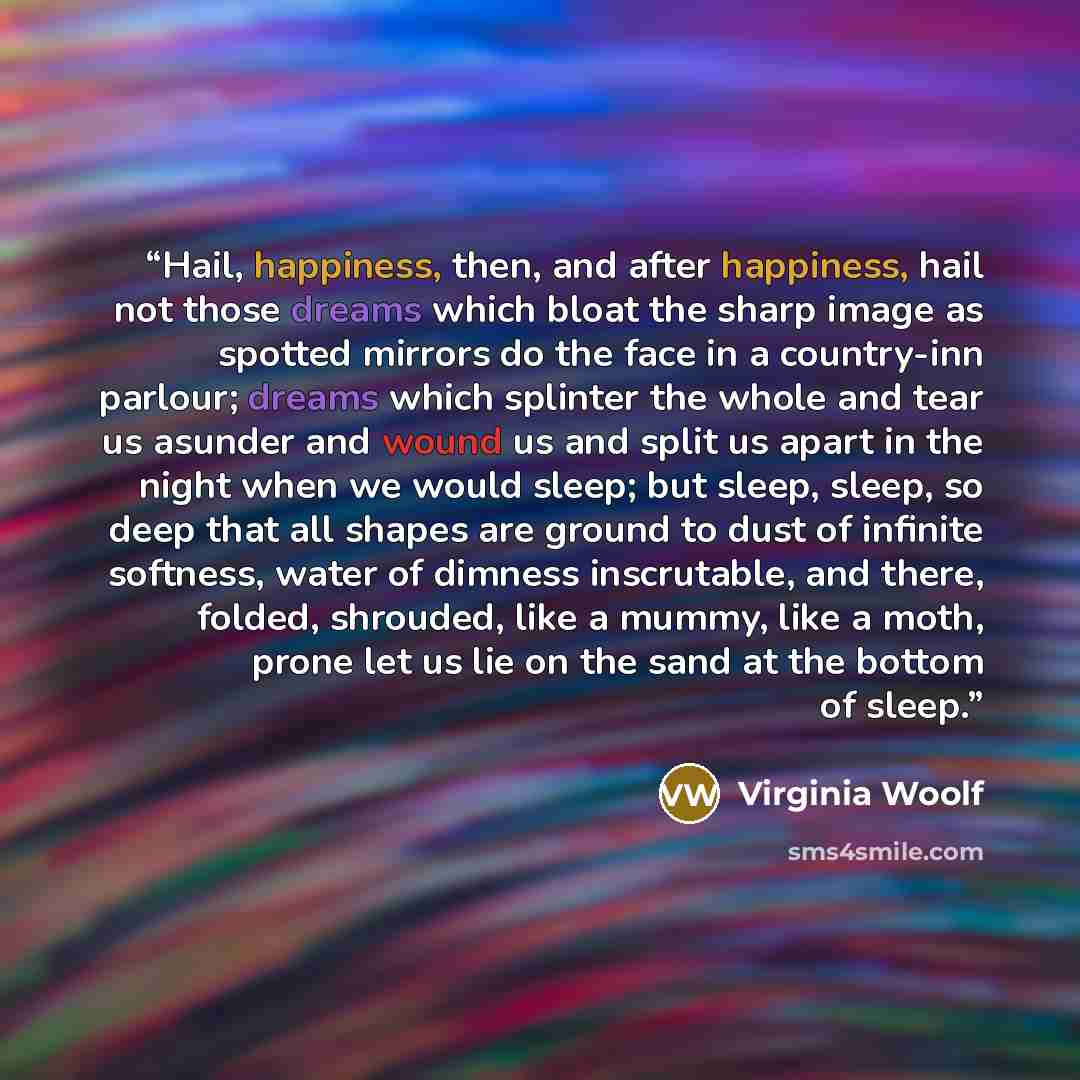 “Hail, happiness, then, and after happiness, hail not those dreams which bloat the sharp image as spotted mirrors do the face in a country-inn parlour; dreams which splinter the whole and tear us asunder and wound us and split us apart in the night when we would sleep; but sleep, sleep, so deep…” quote by Virginia Woolf