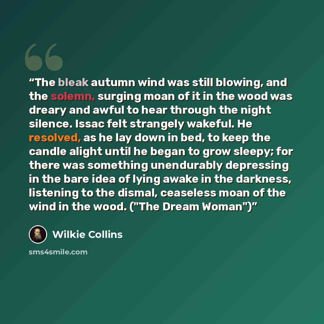 “The bleak autumn wind was still blowing, and the solemn, surging moan of it in the wood was dreary and awful to hear through the night silence. Issac felt strangely wakeful. He resolved, as he lay down in bed, to keep the candle alight until he began to grow sleepy; for there was something…” quote by Wilkie Collins