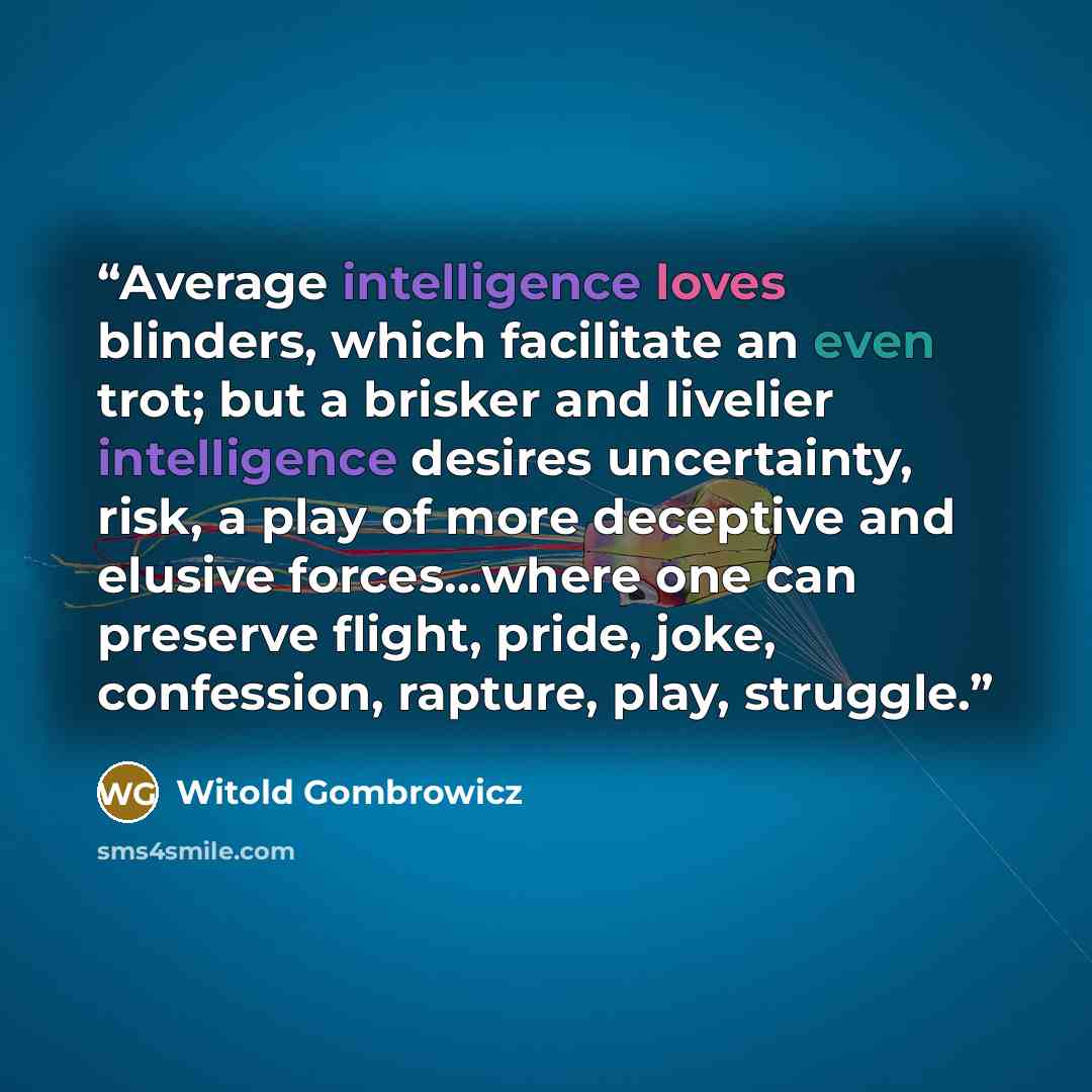“Average intelligence loves blinders, which facilitate an even trot; but a brisker and livelier intelligence desires uncertainty, risk, a play of more deceptive and elusive forces...where one can preserve flight, pride, joke, confession, rapture, play, struggle.” quote by Witold Gombrowicz