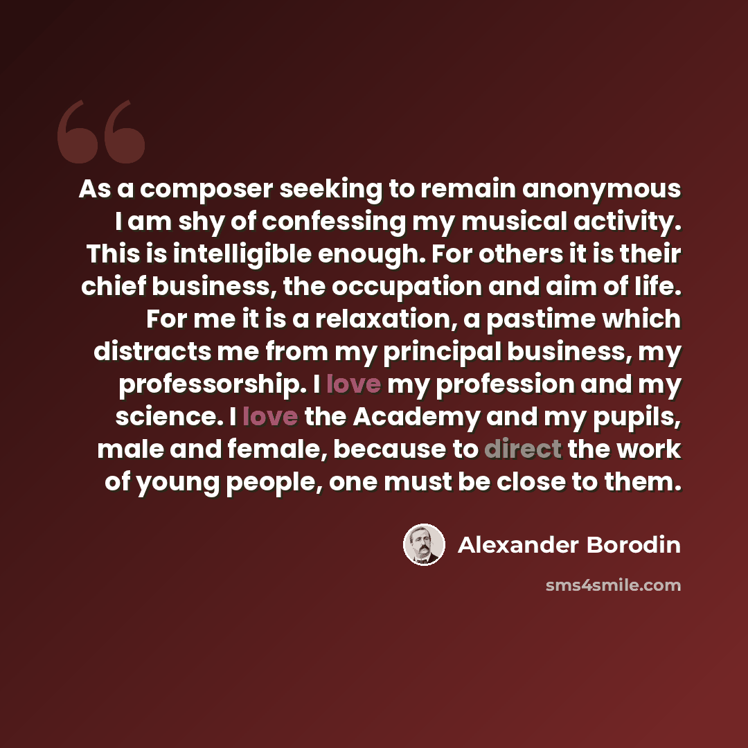 “As a composer seeking to remain anonymous I am shy of confessing my musical activity. This is intelligible enough. For others it is their chief business, the occupation and aim of life. For me it is a relaxation, a pastime which distracts me from my principal business, my professorship. I love my…” quote by Alexander Borodin