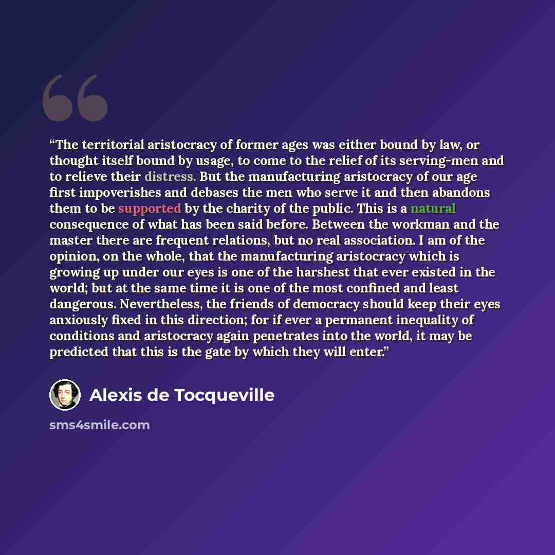 “The territorial aristocracy of former ages was either bound by law, or thought itself bound by usage, to come to the relief of its serving-men and to relieve their distress. But the manufacturing aristocracy of our age first impoverishes and debases the men who serve it and then abandons them to…” quote by Alexis de Tocqueville