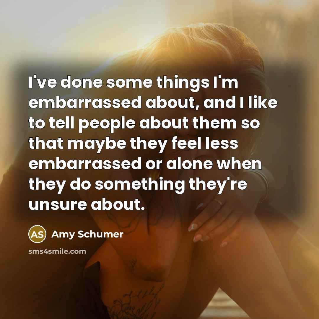 “I've done some things I'm embarrassed about, and I like to tell people about them so that maybe they feel less embarrassed or alone when they do something they're unsure about.” quote by Amy Schumer