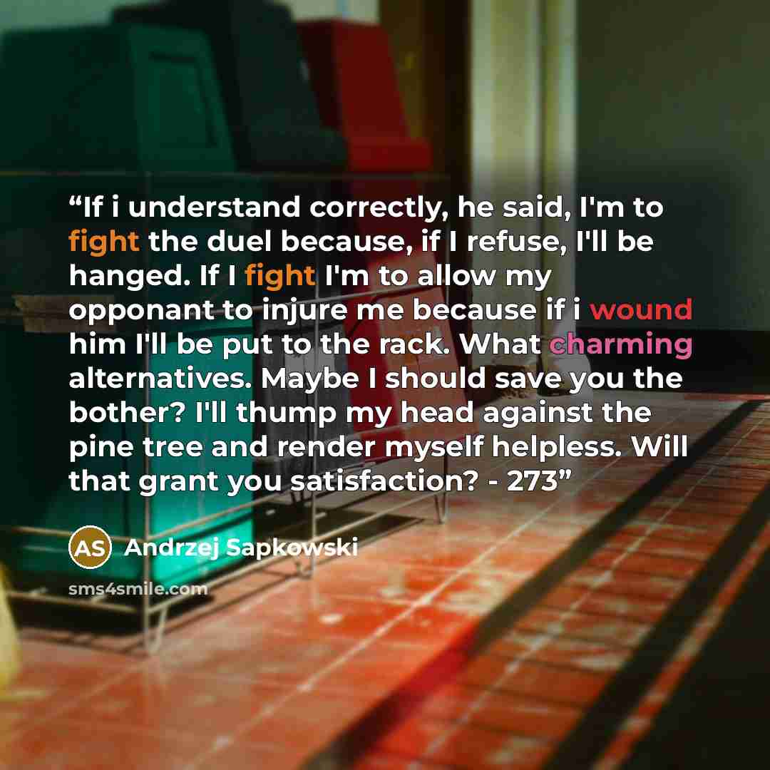 “If i understand correctly, he said, I'm to fight the duel because, if I refuse, I'll be hanged. If I fight I'm to allow my opponant to injure me because if i wound him I'll be put to the rack. What charming alternatives. Maybe I should save you the bother? I'll thump my head against the pine tree…” quote by Andrzej Sapkowski