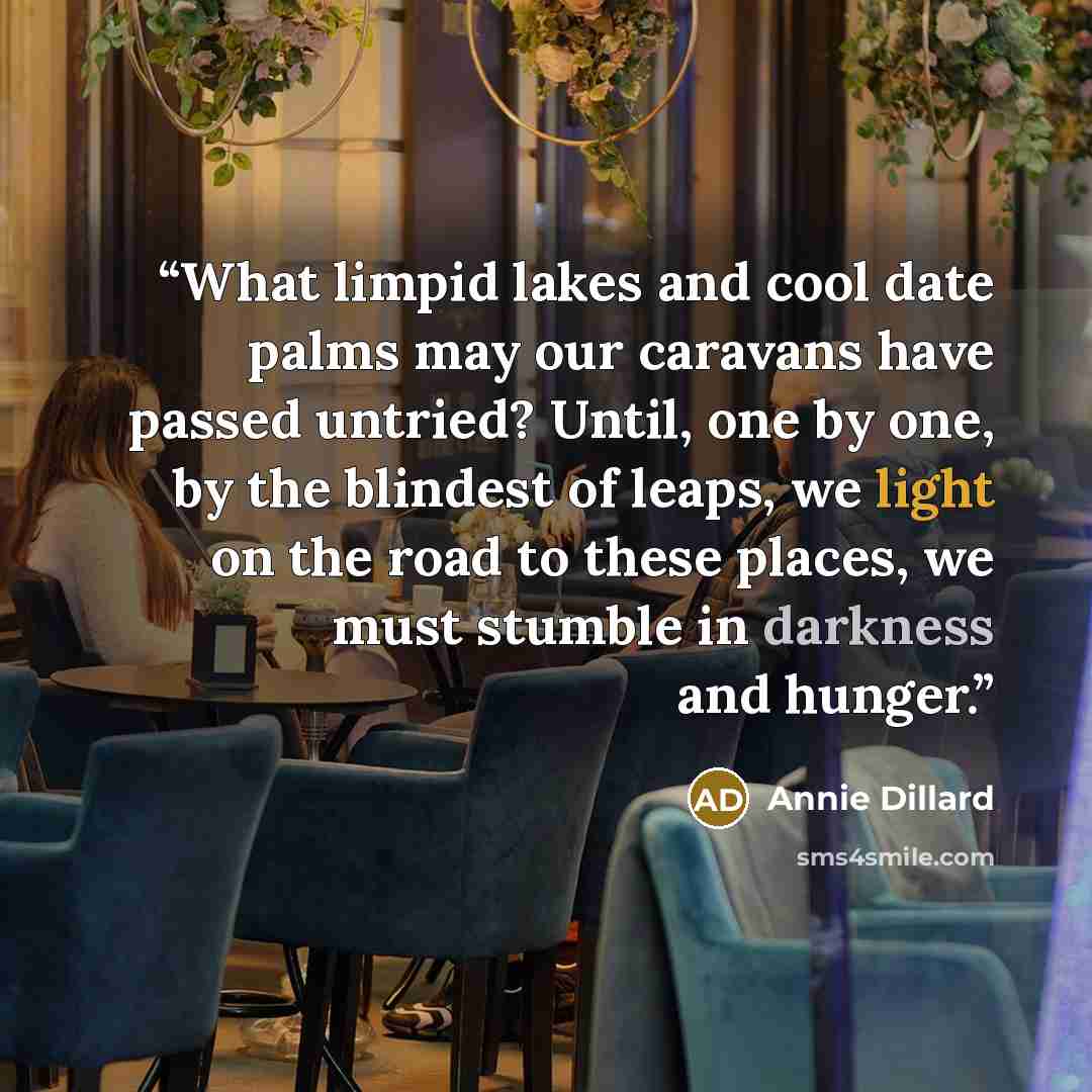 “What limpid lakes and cool date palms may our caravans have passed untried? Until, one by one, by the blindest of leaps, we light on the road to these places, we must stumble in darkness and hunger.” quote by Annie Dillard