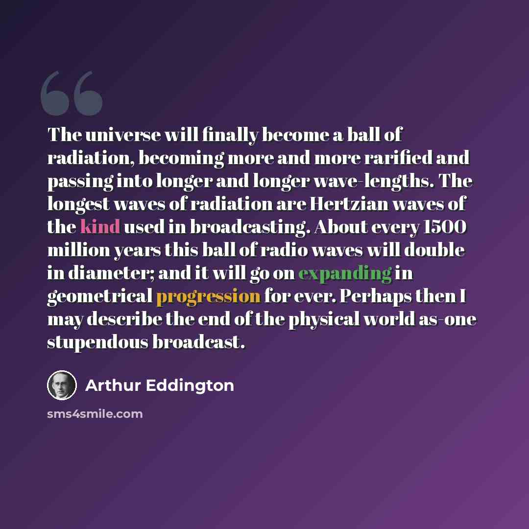 “The universe will finally become a ball of radiation, becoming more and more rarified and passing into longer and longer wave-lengths. The longest waves of radiation are Hertzian waves of the kind used in broadcasting. About every 1500 million years this ball of radio waves will double in…” quote by Arthur Eddington