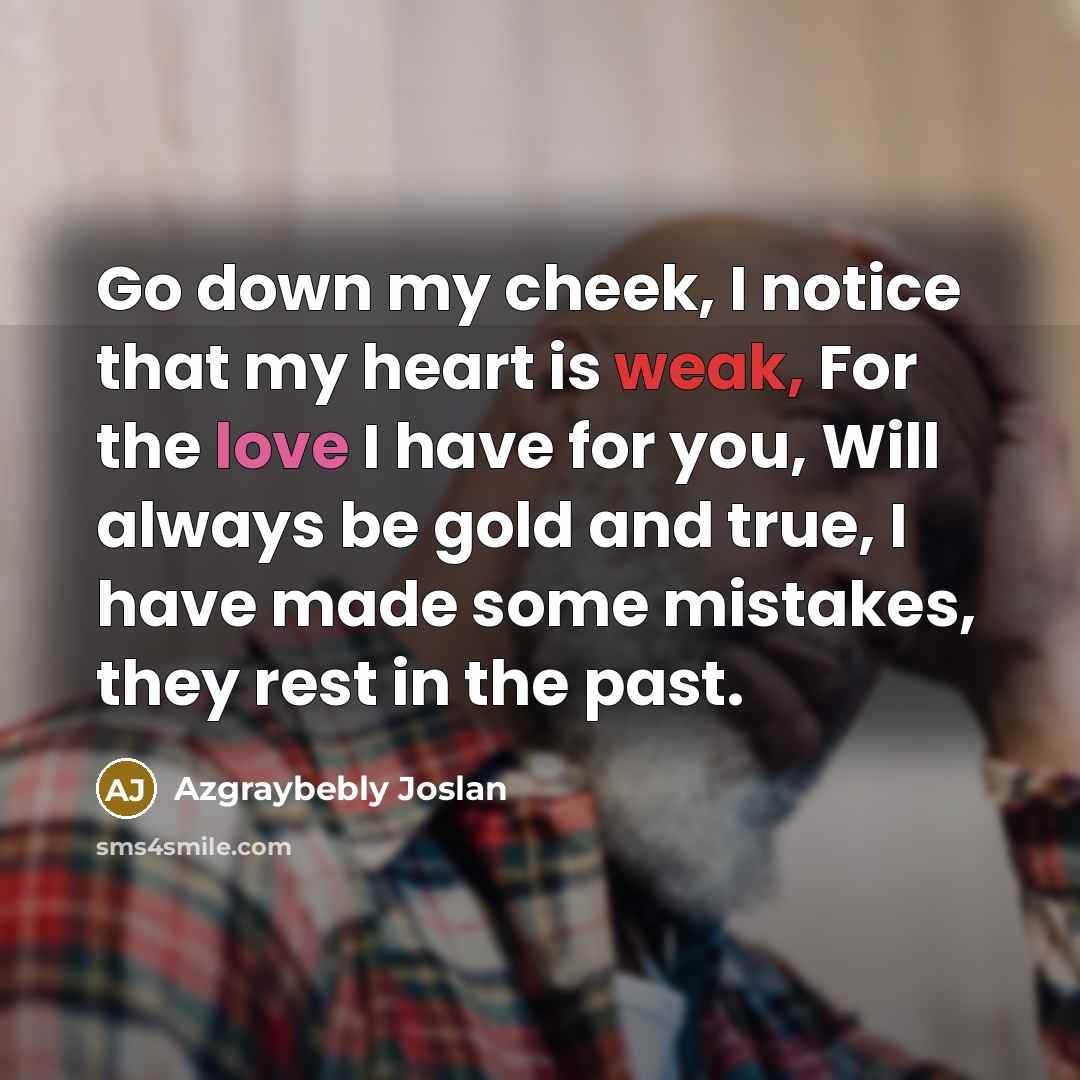 “Go down my cheek, I notice that my heart is weak, For the love I have for you, Will always be gold and true, I have made some mistakes, they rest in the past.” quote by Azgraybebly Joslan