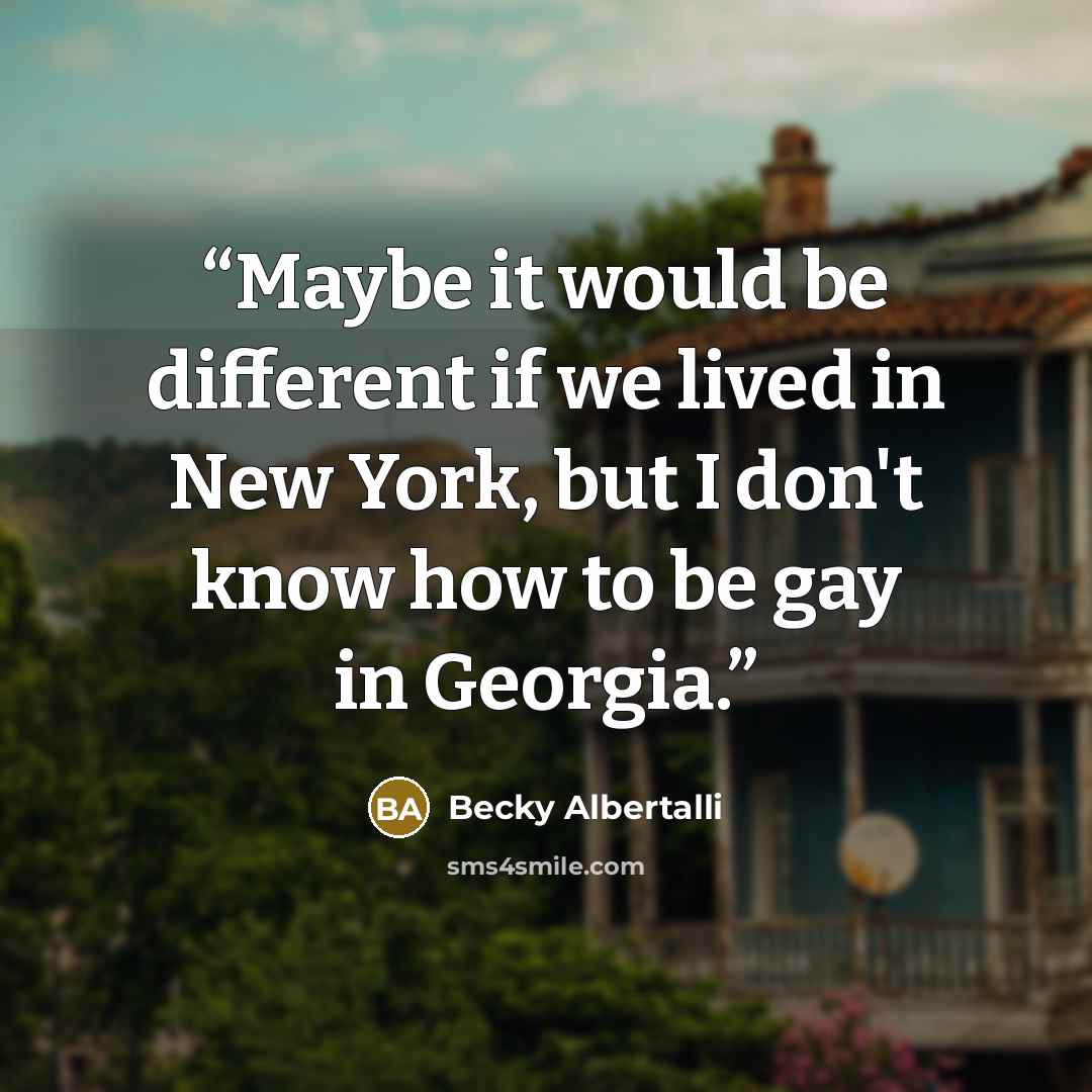 “Maybe it would be different if we lived in New York, but I don't know how to be gay in Georgia.” quote by Becky Albertalli