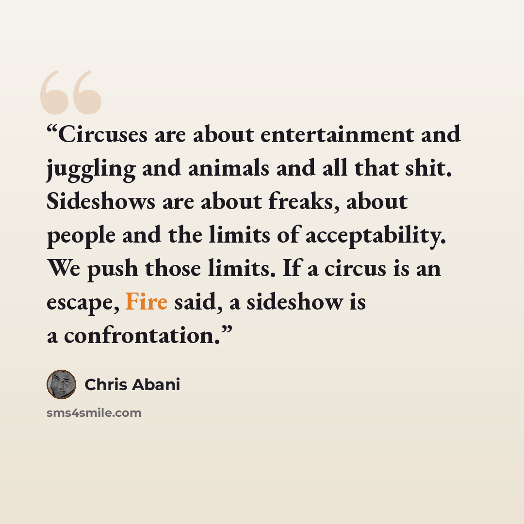 “Circuses are about entertainment and juggling and animals and all that shit. Sideshows are about freaks, about people and the limits of acceptability. We push those limits. If a circus is an escape, Fire said, a sideshow is a confrontation.” quote by Chris Abani