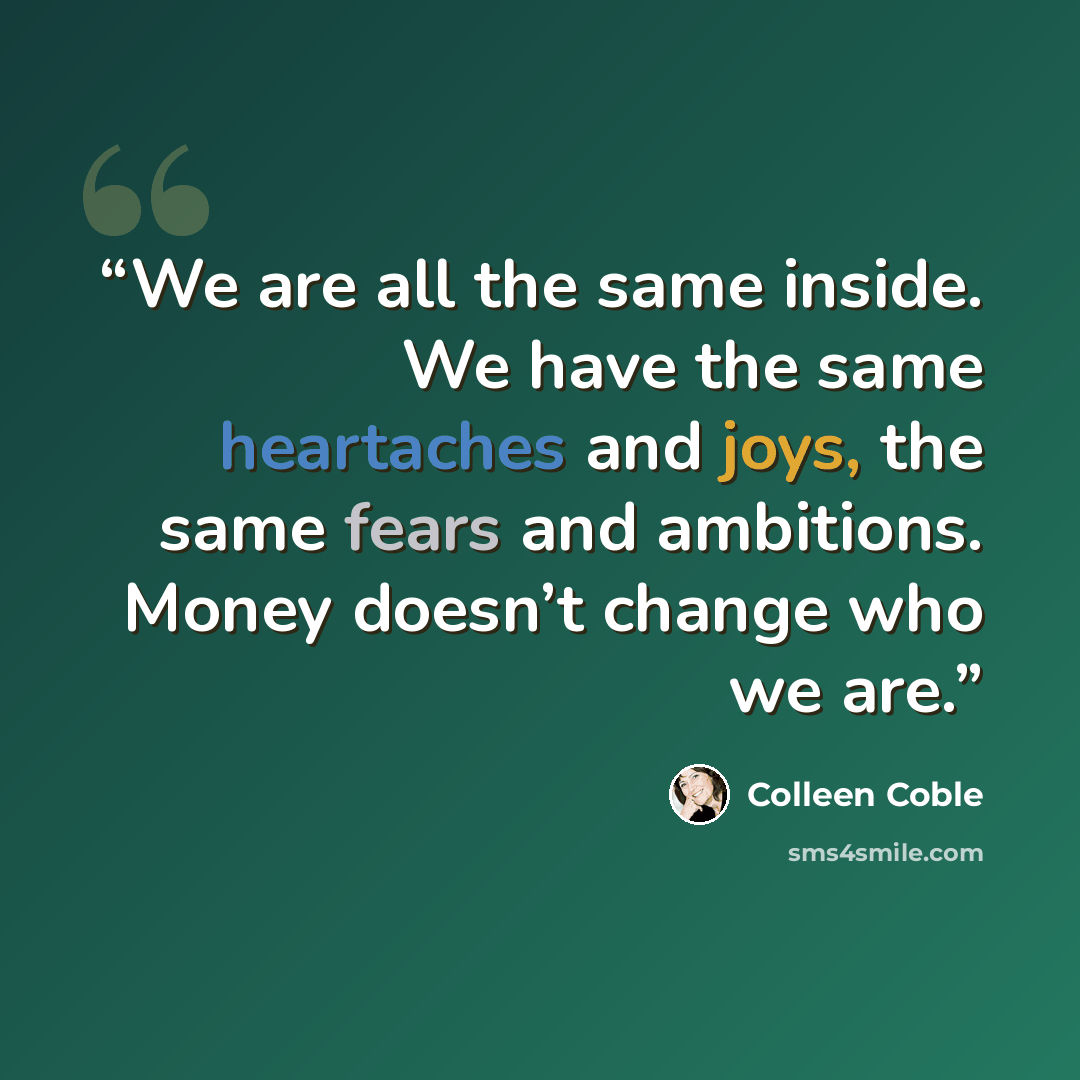 “We are all the same inside. We have the same heartaches and joys, the same fears and ambitions. Money doesn’t change who we are.” quote by Colleen Coble