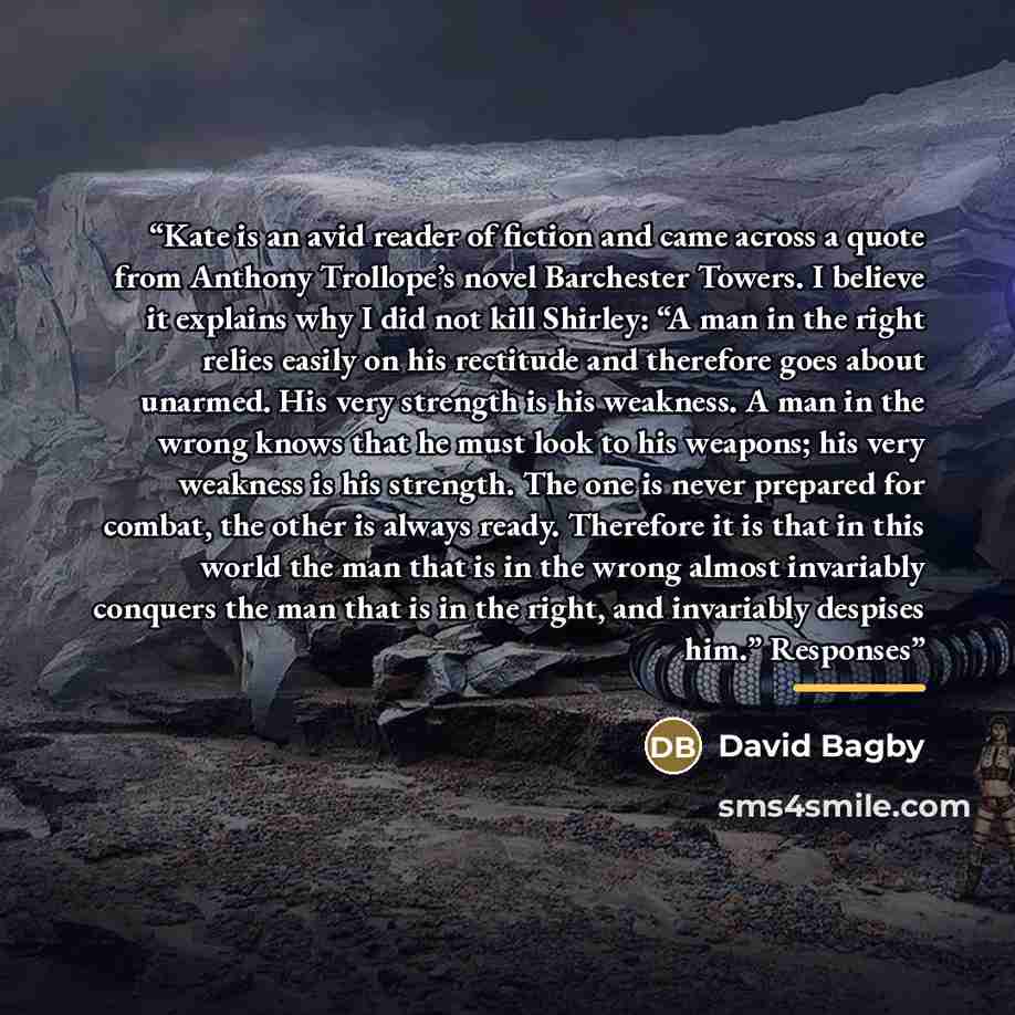 “Kate is an avid reader of fiction and came across a quote from Anthony Trollope’s novel Barchester Towers. I believe it explains why I did not kill Shirley: “A man in the right relies easily on his rectitude and therefore goes about unarmed. His very strength is his weakness. A man in the wrong…” quote by David Bagby