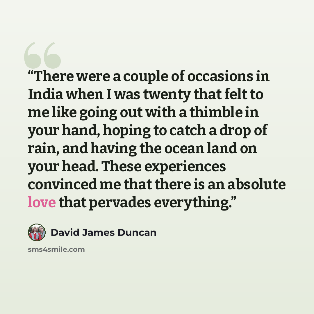 “There were a couple of occasions in India when I was twenty that felt to me like going out with a thimble in your hand, hoping to catch a drop of rain, and having the ocean land on your head. These experiences convinced me that there is an absolute love that pervades everything.” quote by David James Duncan
