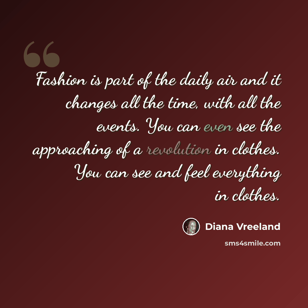 “Fashion is part of the daily air and it changes all the time, with all the events. You can even see the approaching of a revolution in clothes. You can see and feel everything in clothes.” quote by Diana Vreeland