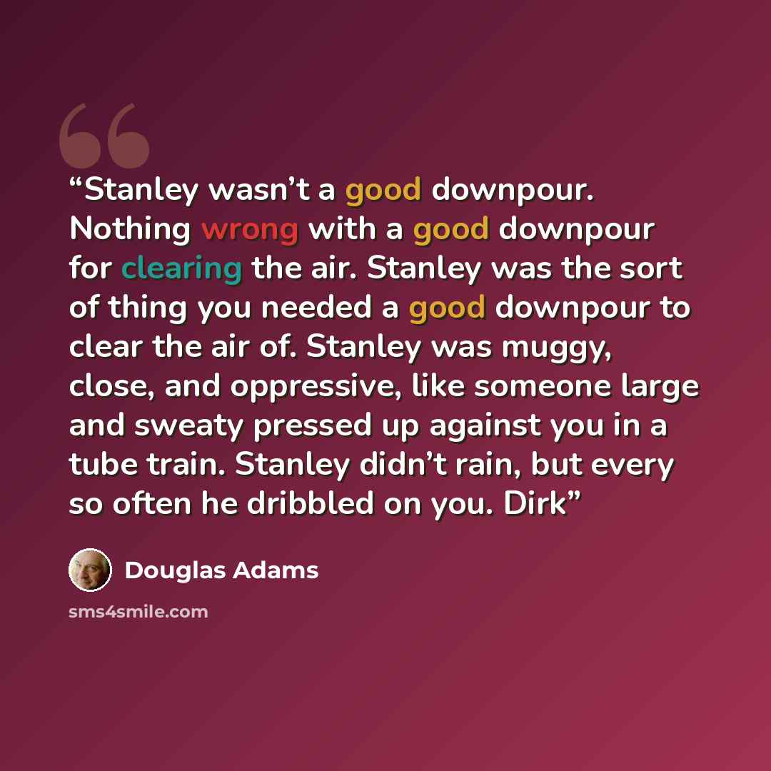 “Stanley wasn’t a good downpour. Nothing wrong with a good downpour for clearing the air. Stanley was the sort of thing you needed a good downpour to clear the air of. Stanley was muggy, close, and oppressive, like someone large and sweaty pressed up against you in a tube train. Stanley didn’t…” quote by Douglas Adams