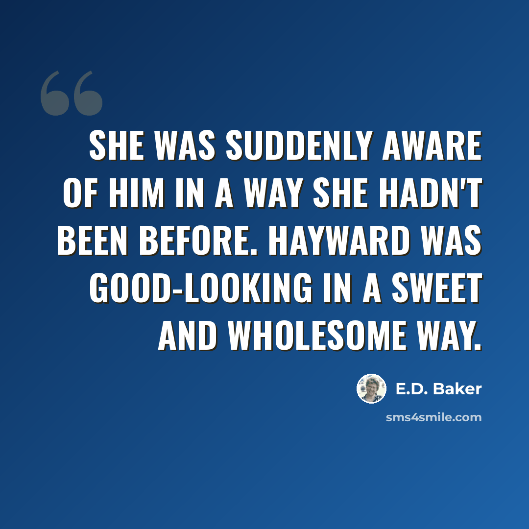 “She was suddenly aware of him in a way she hadn't been before. Hayward was good-looking in a sweet and wholesome way.” quote by E.D. Baker