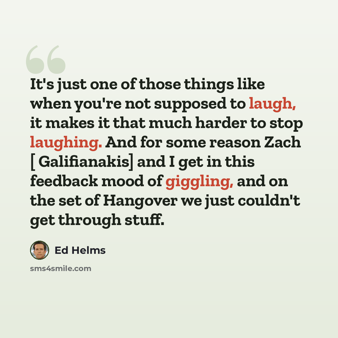 “It's just one of those things like when you're not supposed to laugh, it makes it that much harder to stop laughing. And for some reason Zach [ Galifianakis] and I get in this feedback mood of giggling, and on the set of Hangover we just couldn't get through stuff.” quote by Ed Helms