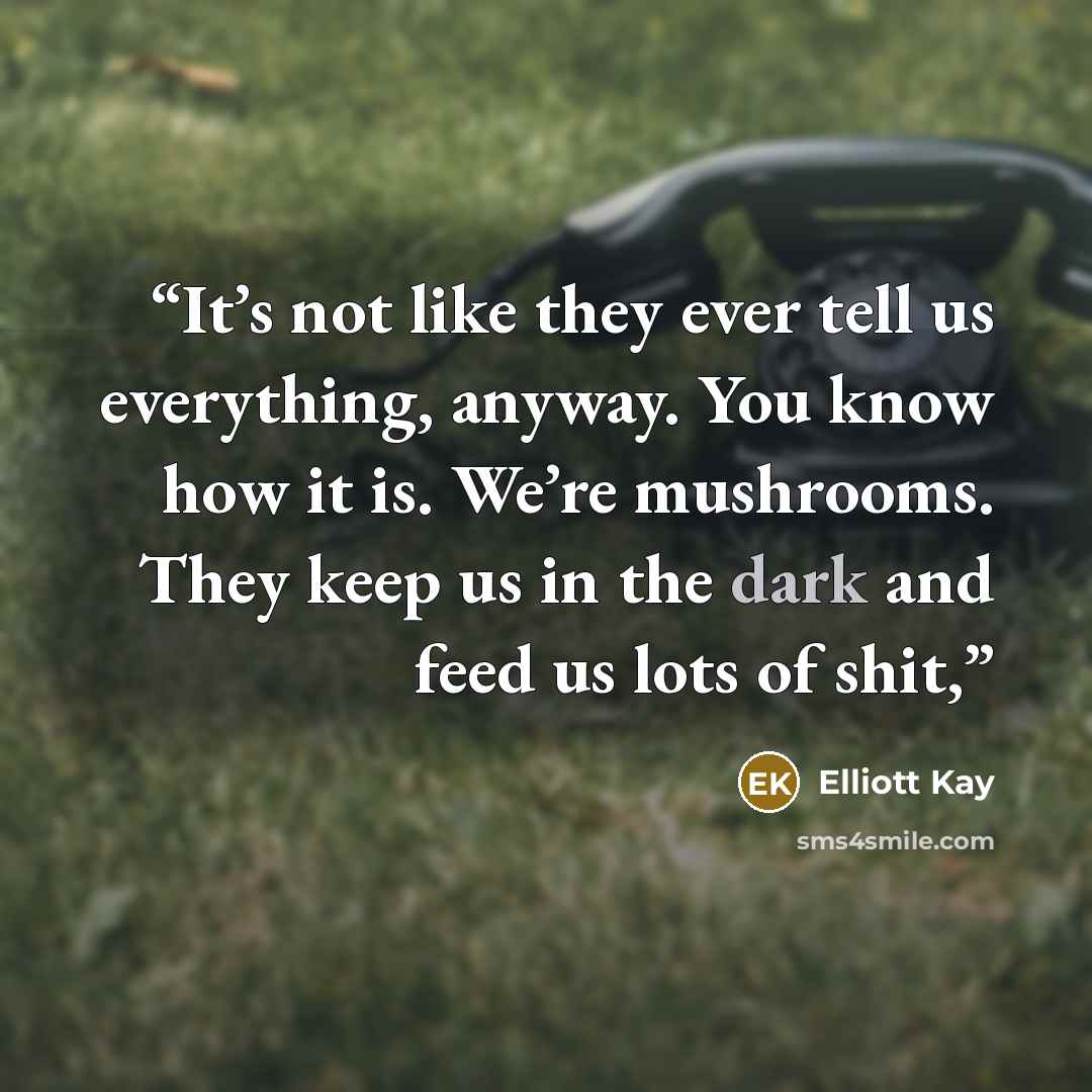“It’s not like they ever tell us everything, anyway. You know how it is. We’re mushrooms. They keep us in the dark and feed us lots of shit,” quote by Elliott Kay