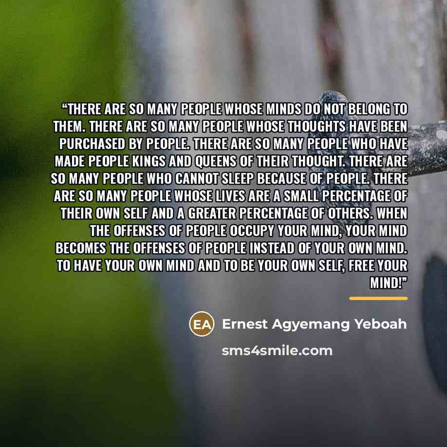 “There are so many people whose minds do not belong to them. There are so many people whose thoughts have been purchased by people. There are so many people who have made people kings and queens of their thought. There are so many people who cannot sleep because of people. There are so many people…” quote by Ernest Agyemang Yeboah