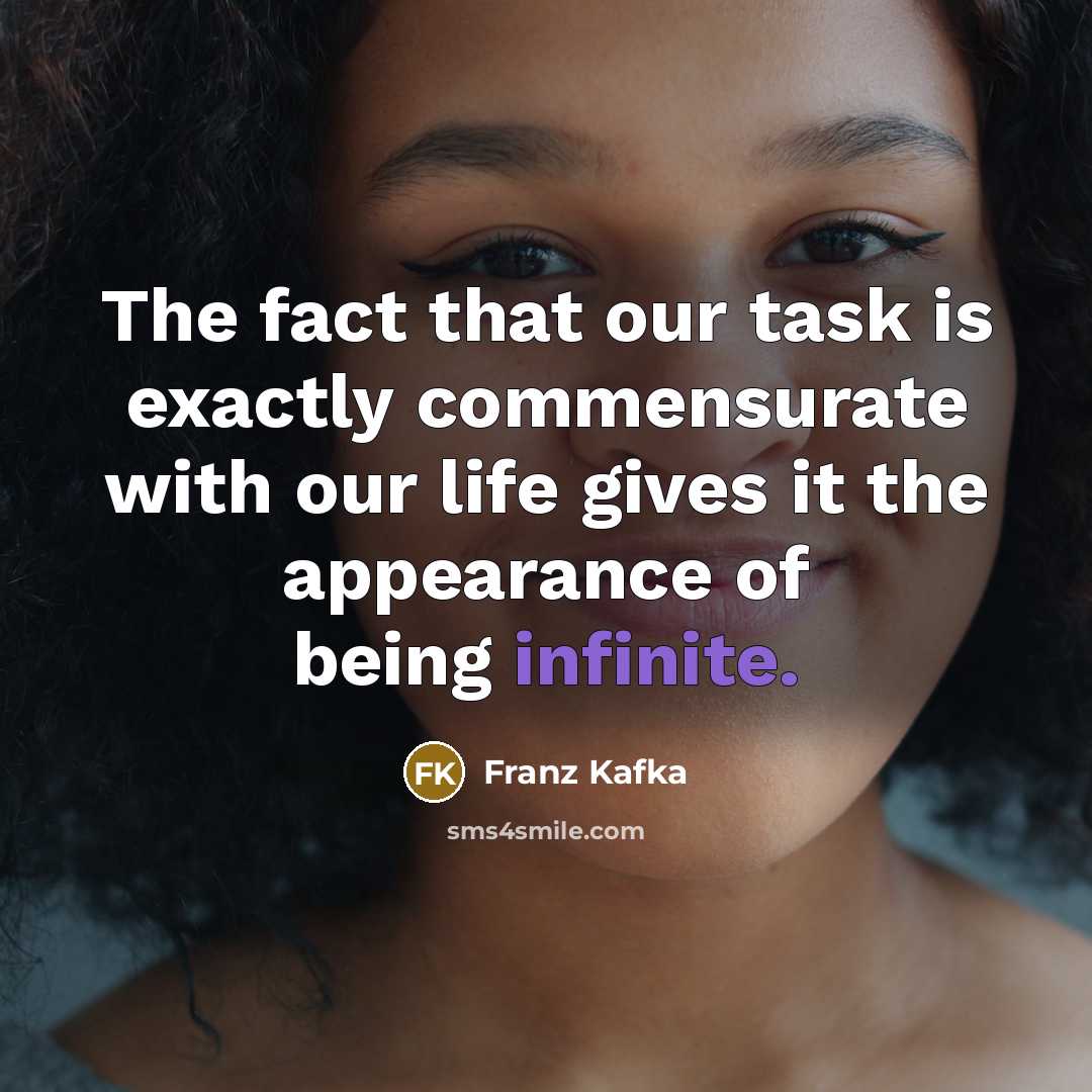 “The fact that our task is exactly commensurate with our life gives it the appearance of being infinite.” quote by Franz Kafka