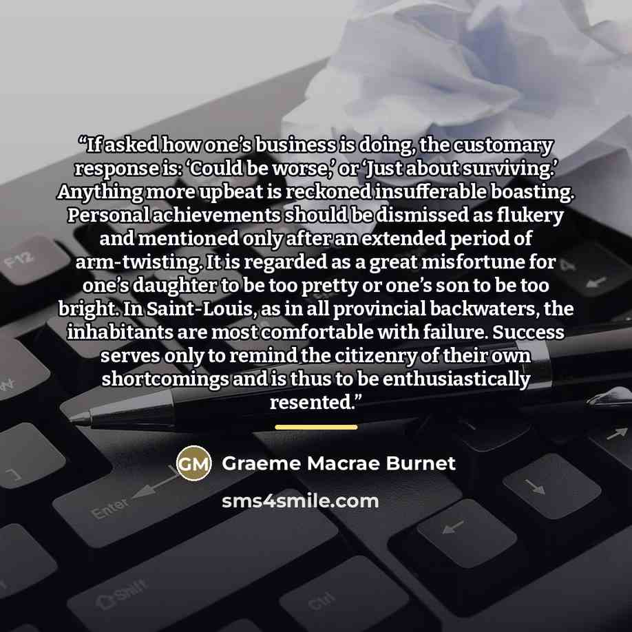 “If asked how one’s business is doing, the customary response is: ‘Could be worse,’ or ‘Just about surviving.’ Anything more upbeat is reckoned insufferable boasting. Personal achievements should be dismissed as flukery and mentioned only after an extended period of arm-twisting. It is regarded as…” quote by Graeme Macrae Burnet