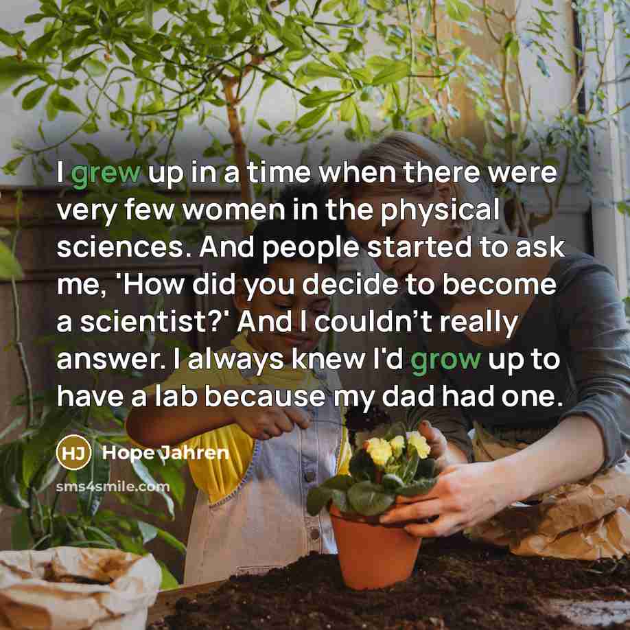 “I grew up in a time when there were very few women in the physical sciences. And people started to ask me, 'How did you decide to become a scientist?' And I couldn't really answer. I always knew I'd grow up to have a lab because my dad had one.” quote by Hope Jahren
