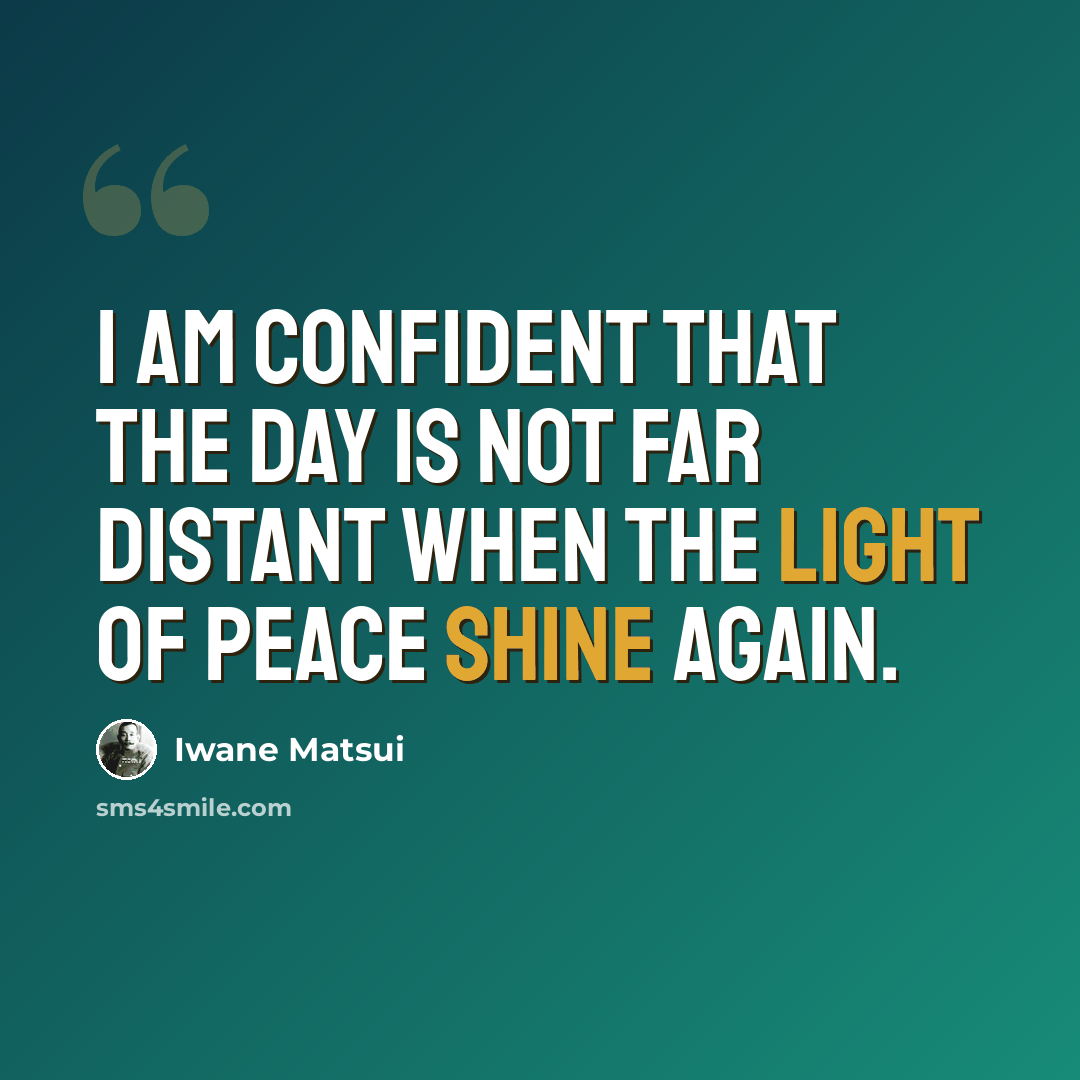 “I am confident that the day is not far distant when the light of peace shine again.” quote by Iwane Matsui