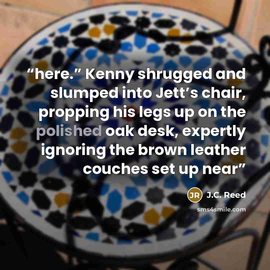 “here.” Kenny shrugged and slumped into Jett’s chair, propping his legs up on the polished oak desk, expertly ignoring the brown leather couches set up near” quote by J.C. Reed