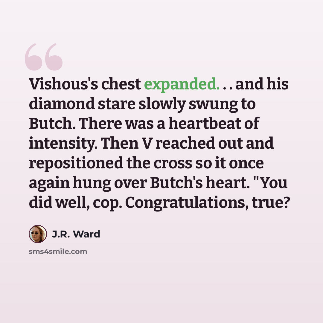“Vishous's chest expanded. . . and his diamond stare slowly swung to Butch. There was a heartbeat of intensity. Then V reached out and repositioned the cross so it once again hung over Butch's heart. "You did well, cop. Congratulations, true?” quote by J.R. Ward