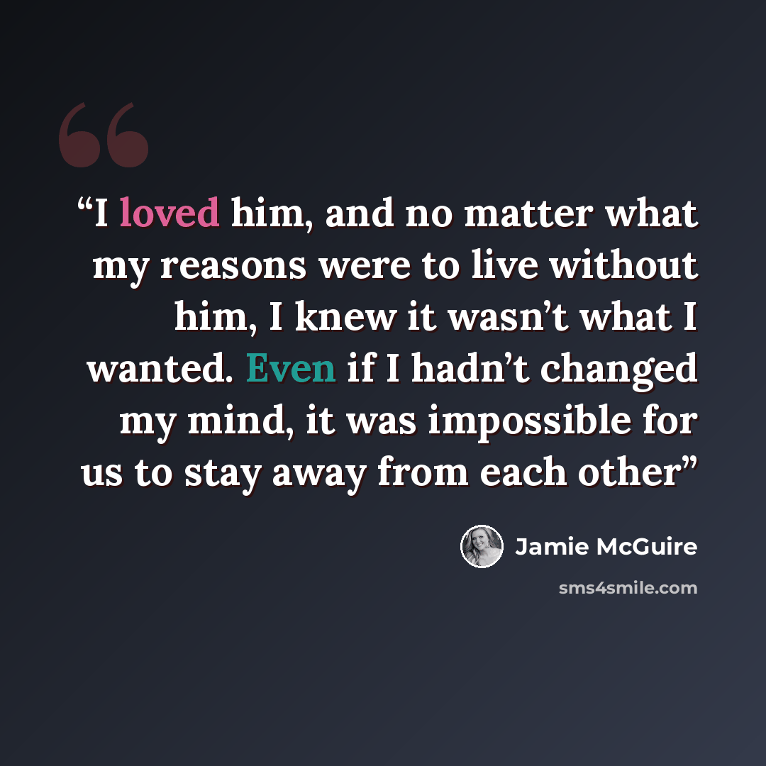“I loved him, and no matter what my reasons were to live without him, I knew it wasn’t what I wanted. Even if I hadn’t changed my mind, it was impossible for us to stay away from each other” quote by Jamie McGuire