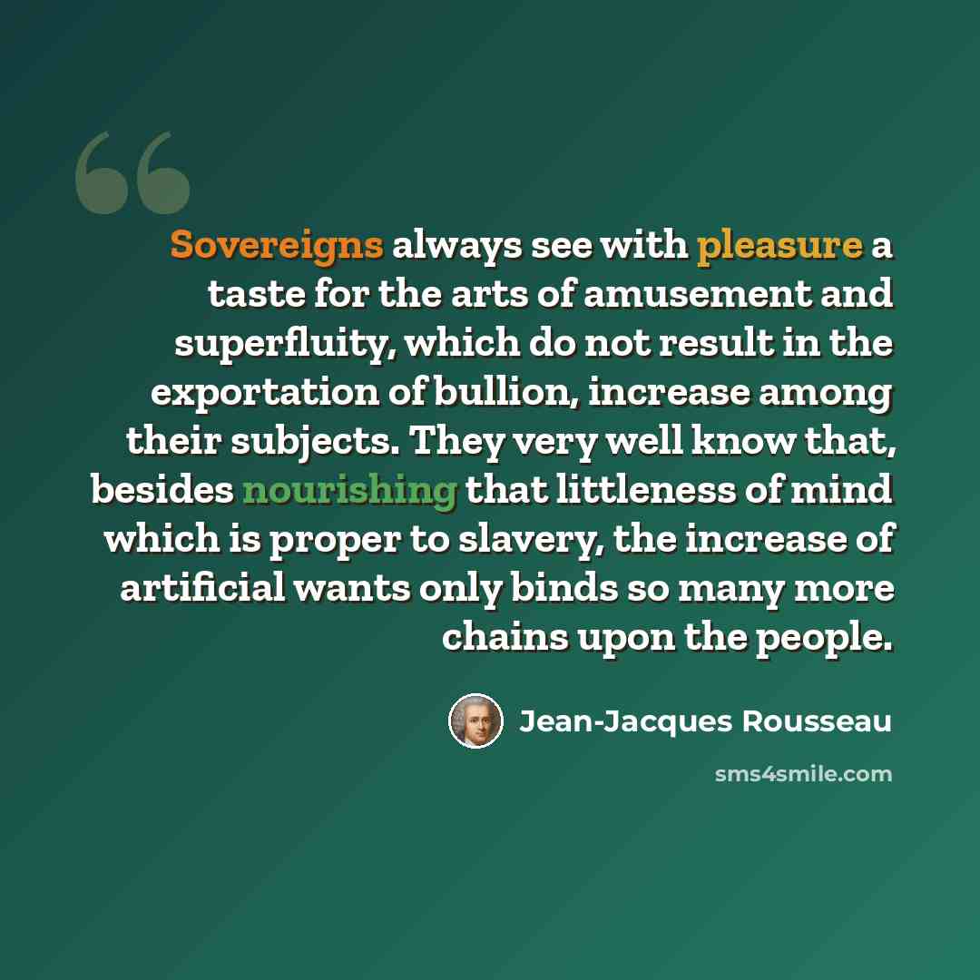 “Sovereigns always see with pleasure a taste for the arts of amusement and superfluity, which do not result in the exportation of bullion, increase among their subjects. They very well know that, besides nourishing that littleness of mind which is proper to slavery, the increase of artificial wants…” quote by Jean-Jacques Rousseau
