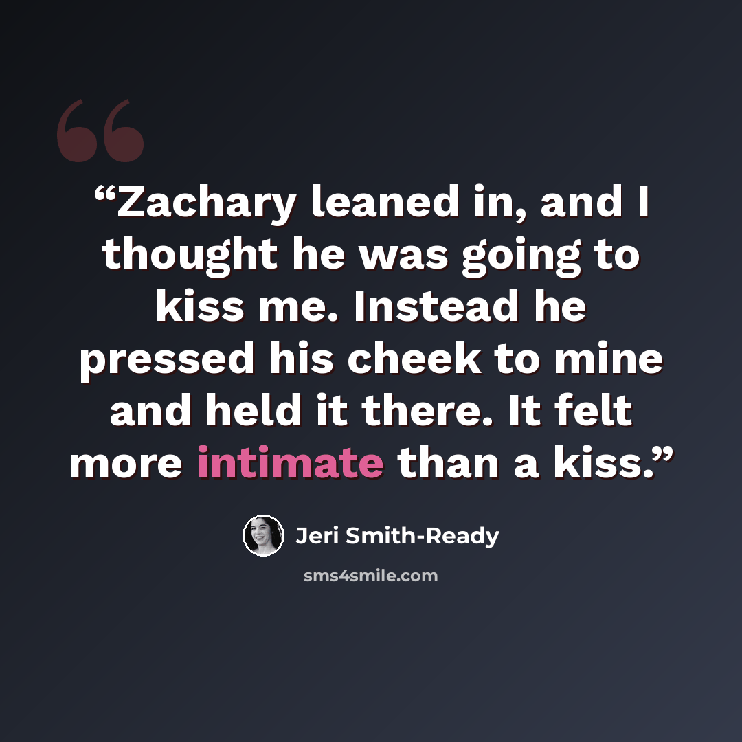 “Zachary leaned in, and I thought he was going to kiss me. Instead he pressed his cheek to mine and held it there. It felt more intimate than a kiss.” quote by Jeri Smith-Ready