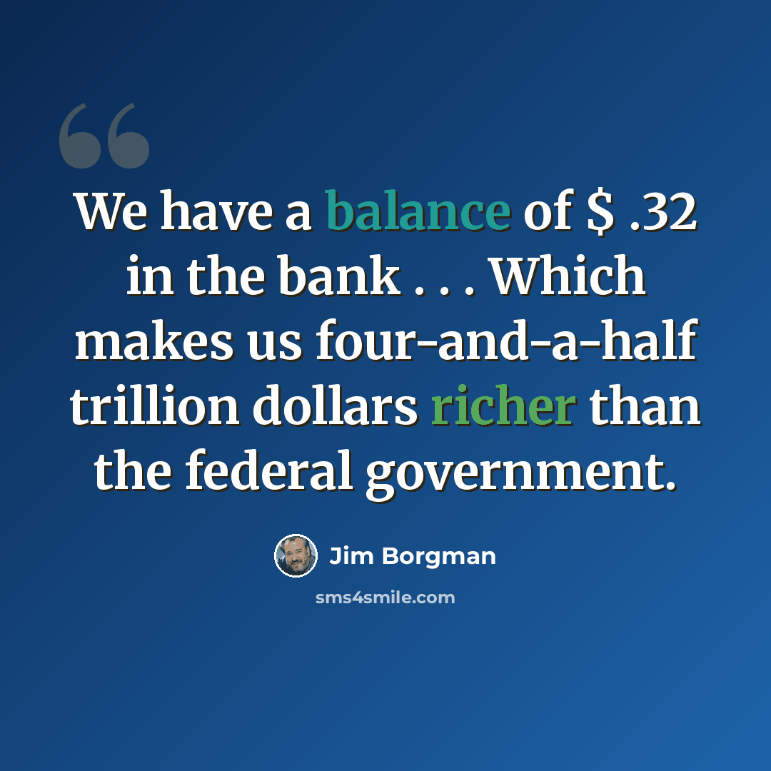 “We have a balance of $ .32 in the bank . . . Which makes us four-and-a-half trillion dollars richer than the federal government.” quote by Jim Borgman