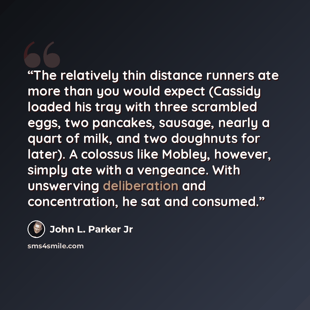 “The relatively thin distance runners ate more than you would expect (Cassidy loaded his tray with three scrambled eggs, two pancakes, sausage, nearly a quart of milk, and two doughnuts for later). A colossus like Mobley, however, simply ate with a vengeance. With unswerving deliberation and…” quote by John L. Parker Jr