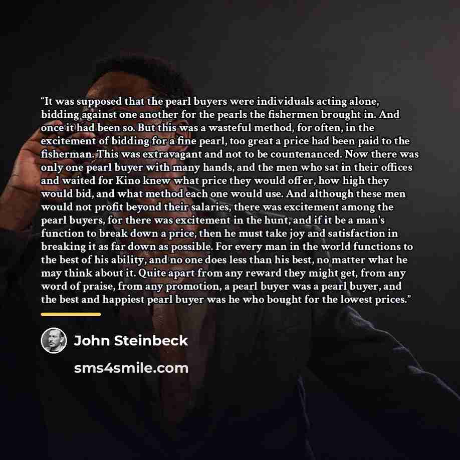 “It was supposed that the pearl buyers were individuals acting alone, bidding against one another for the pearls the fishermen brought in. And once it had been so. But this was a wasteful method, for often, in the excitement of bidding for a fine pearl, too great a price had been paid to the…” quote by John Steinbeck