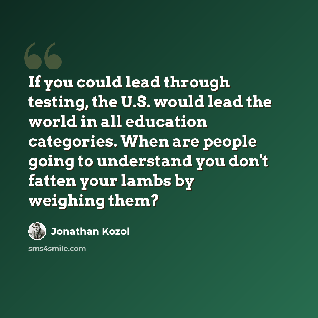 “If you could lead through testing, the U.S. would lead the world in all education categories. When are people going to understand you don't fatten your lambs by weighing them?” quote by Jonathan Kozol