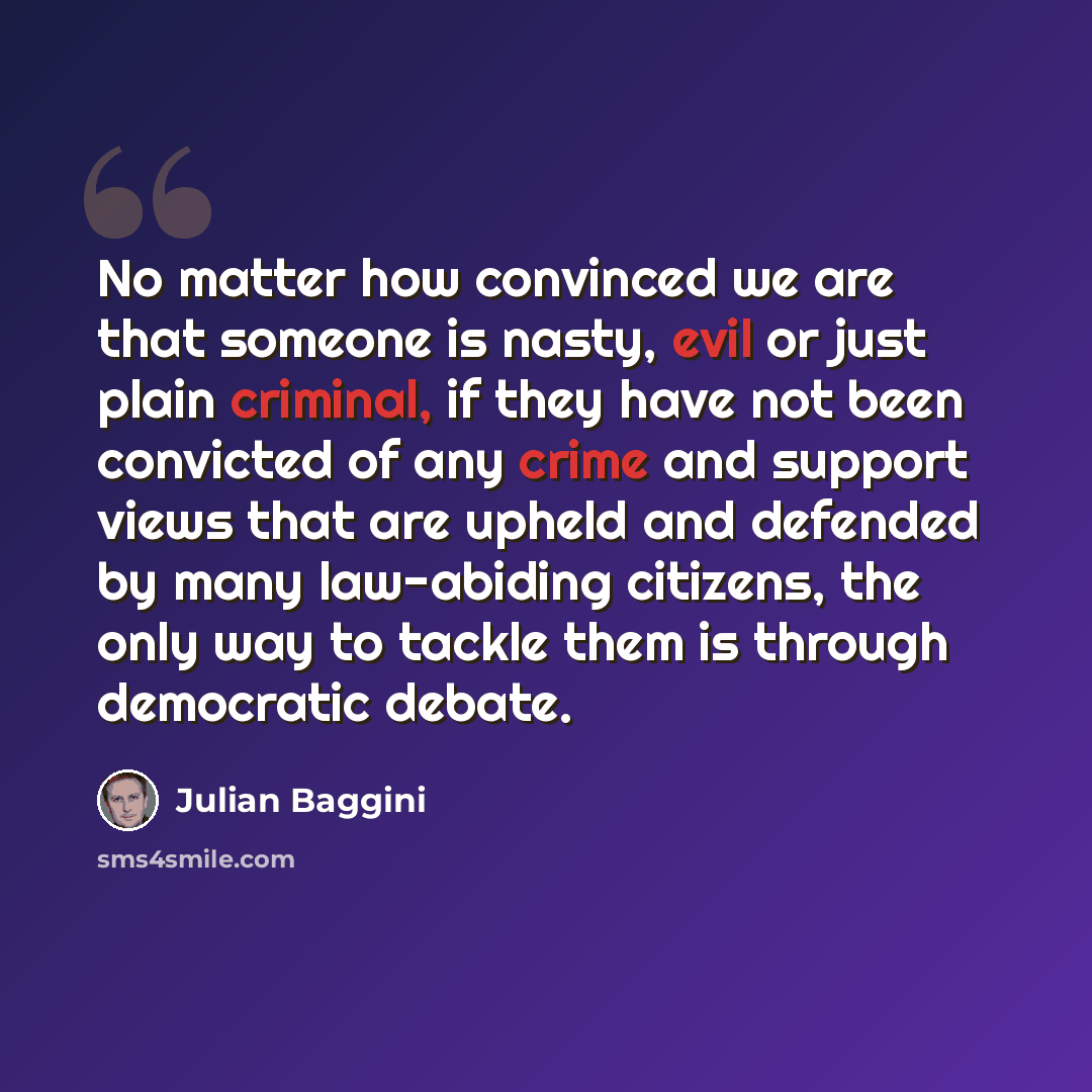 “No matter how convinced we are that someone is nasty, evil or just plain criminal, if they have not been convicted of any crime and support views that are upheld and defended by many law-abiding citizens, the only way to tackle them is through democratic debate.” quote by Julian Baggini