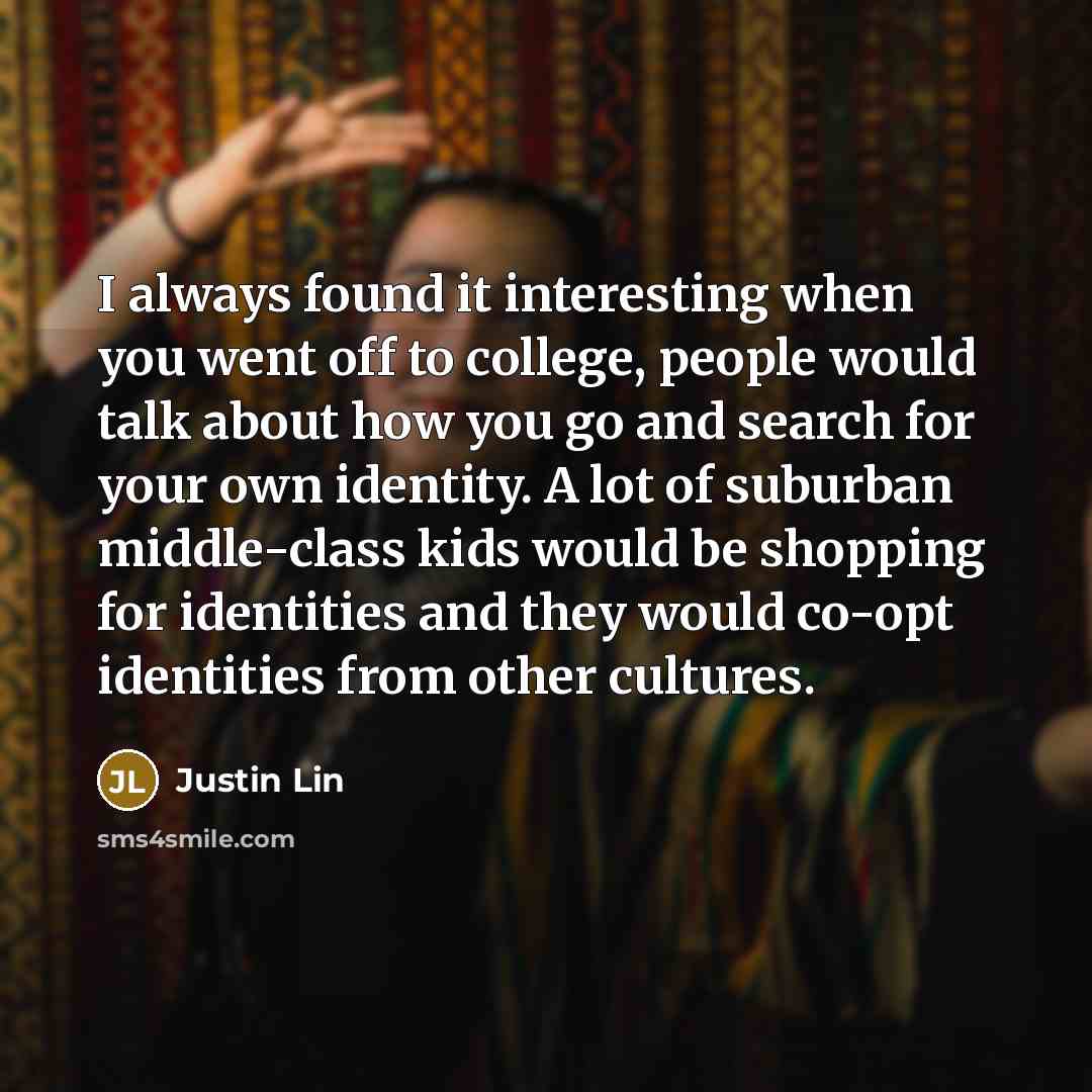 “I always found it interesting when you went off to college, people would talk about how you go and search for your own identity. A lot of suburban middle-class kids would be shopping for identities and they would co-opt identities from other cultures.” quote by Justin Lin