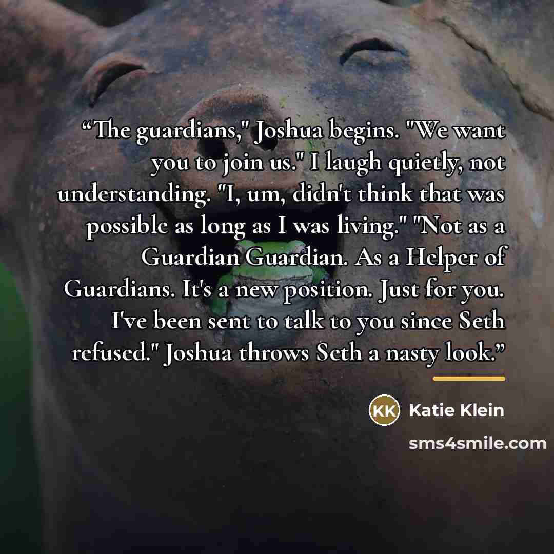 “The guardians," Joshua begins. "We want you to join us." I laugh quietly, not understanding. "I, um, didn't think that was possible as long as I was living." "Not as a Guardian Guardian. As a Helper of Guardians. It's a new position. Just for you. I've been sent to talk to you since Seth refused."…” quote by Katie Klein