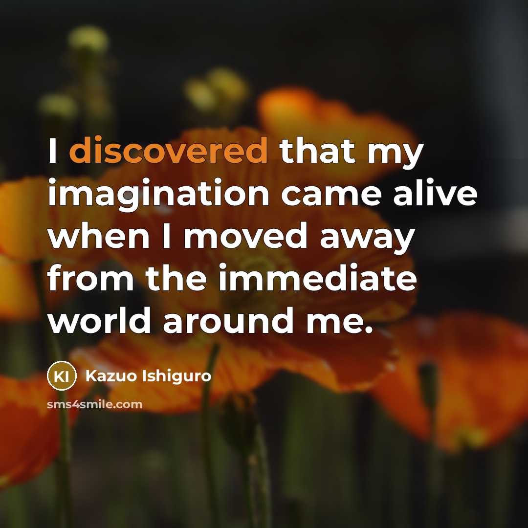 “I discovered that my imagination came alive when I moved away from the immediate world around me.” quote by Kazuo Ishiguro