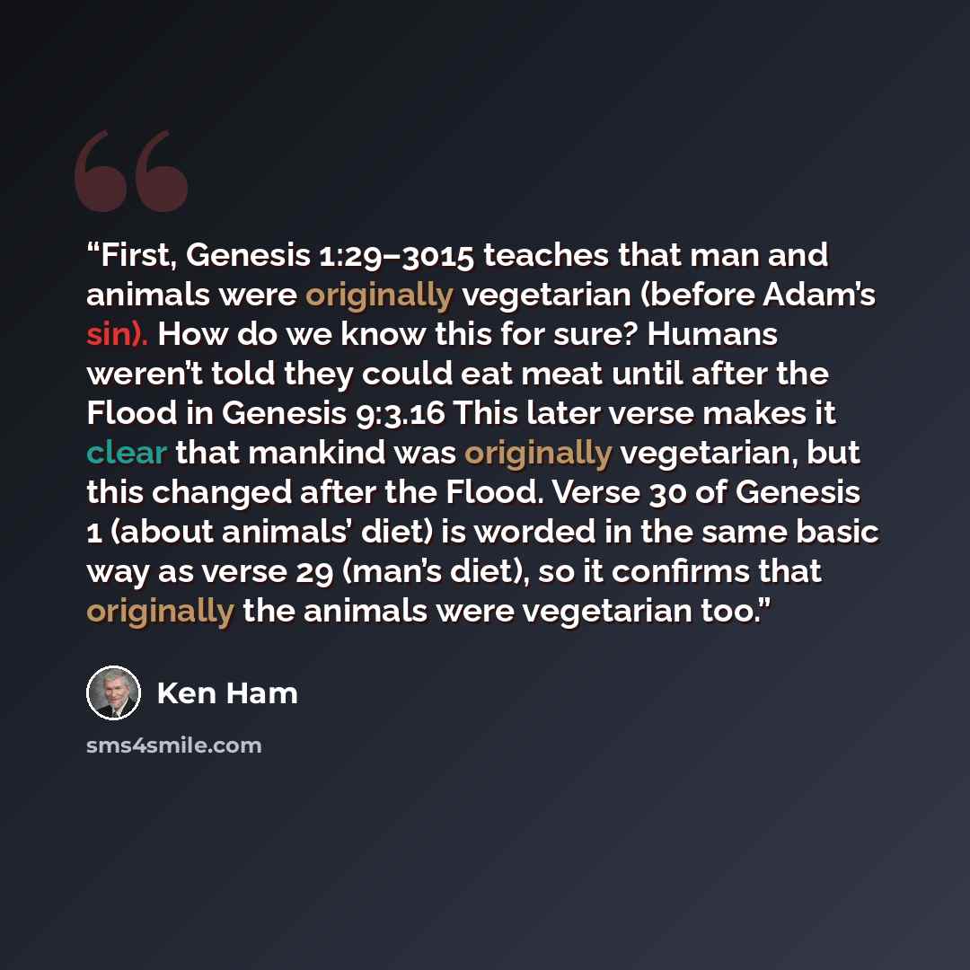 “First, Genesis 1:29–3015 teaches that man and animals were originally vegetarian (before Adam’s sin). How do we know this for sure? Humans weren’t told they could eat meat until after the Flood in Genesis 9:3.16 This later verse makes it clear that mankind was originally vegetarian, but this…” quote by Ken Ham
